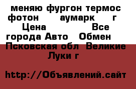 меняю фургон термос фотон 3702 аумарк 2013г › Цена ­ 400 000 - Все города Авто » Обмен   . Псковская обл.,Великие Луки г.